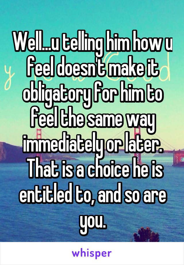Well...u telling him how u feel doesn't make it obligatory for him to feel the same way immediately or later.
 That is a choice he is entitled to, and so are you.
