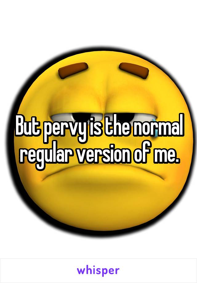 But pervy is the normal regular version of me.