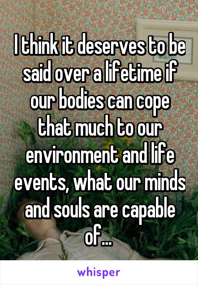 I think it deserves to be said over a lifetime if our bodies can cope that much to our environment and life events, what our minds and souls are capable of... 