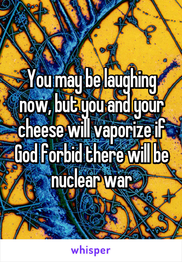 You may be laughing now, but you and your cheese will vaporize if God forbid there will be nuclear war