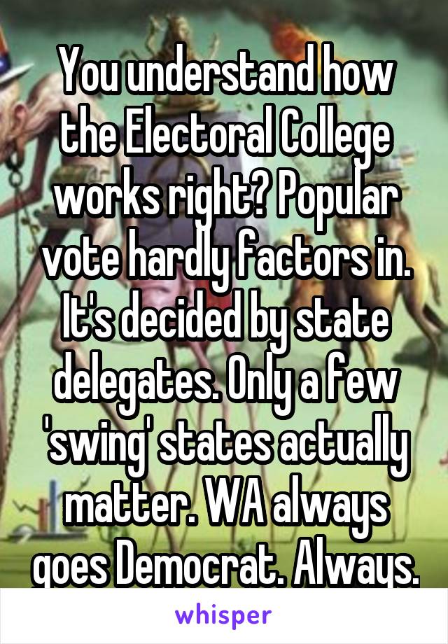 You understand how the Electoral College works right? Popular vote hardly factors in. It's decided by state delegates. Only a few 'swing' states actually matter. WA always goes Democrat. Always.