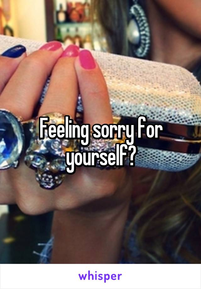 Feeling sorry for yourself?
