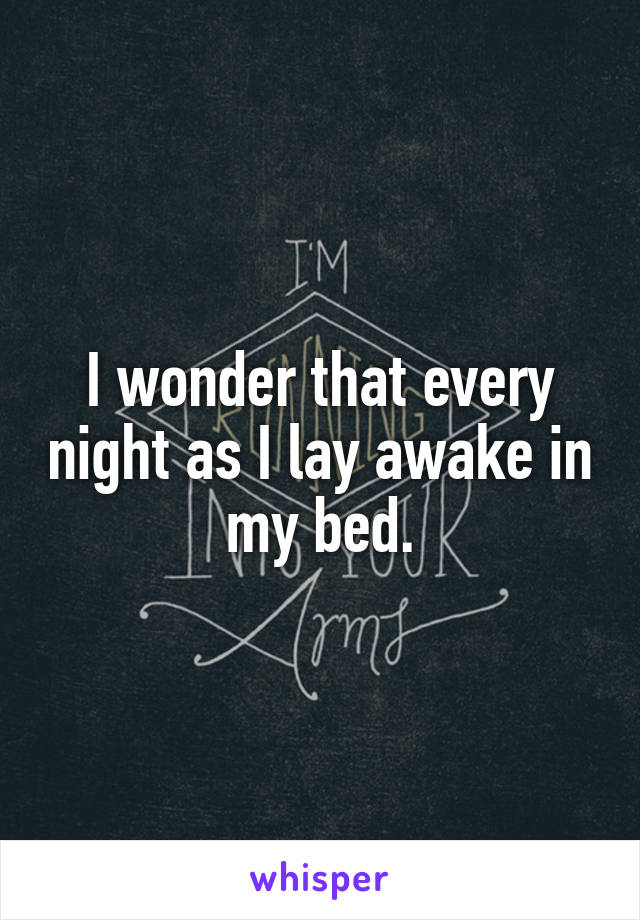 I wonder that every night as I lay awake in my bed.