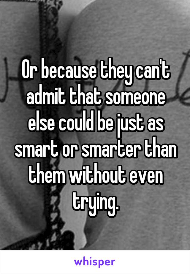Or because they can't admit that someone else could be just as smart or smarter than them without even trying.