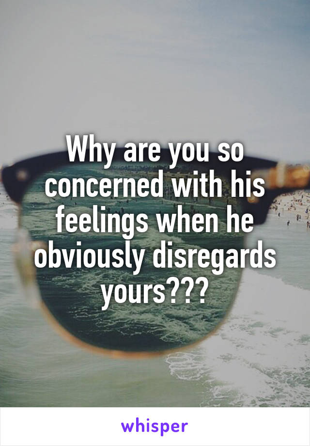 Why are you so concerned with his feelings when he obviously disregards yours???