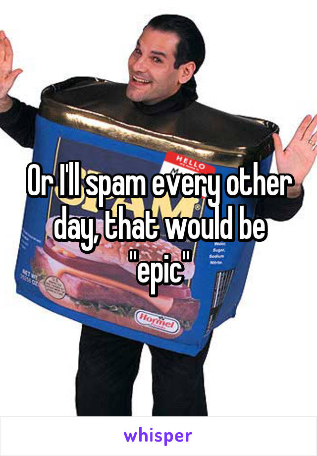 Or I'll spam every other day, that would be "epic"