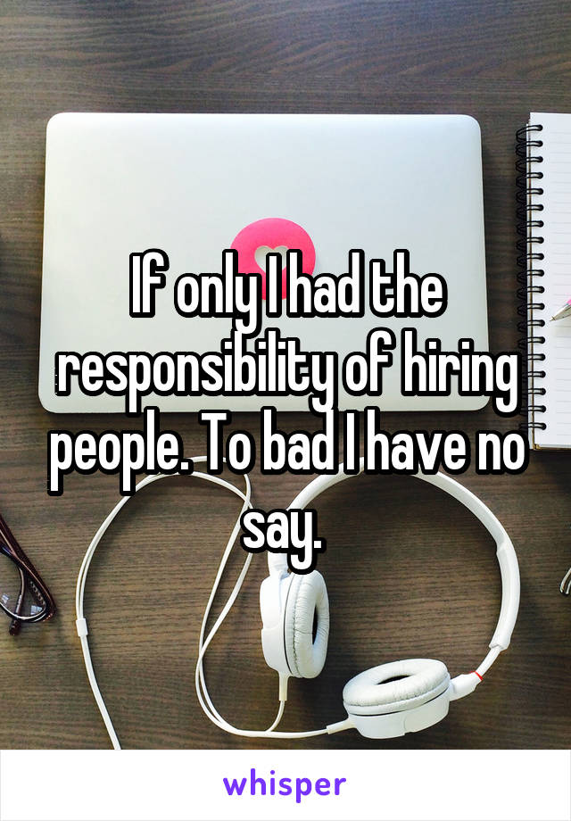If only I had the responsibility of hiring people. To bad I have no say. 