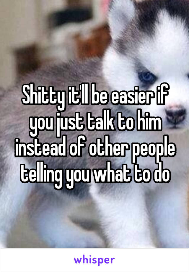 Shitty it'll be easier if you just talk to him instead of other people telling you what to do
