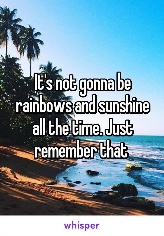 It's not gonna be rainbows and sunshine all the time. Just remember that 