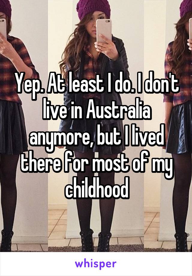 Yep. At least I do. I don't live in Australia anymore, but I lived there for most of my childhood