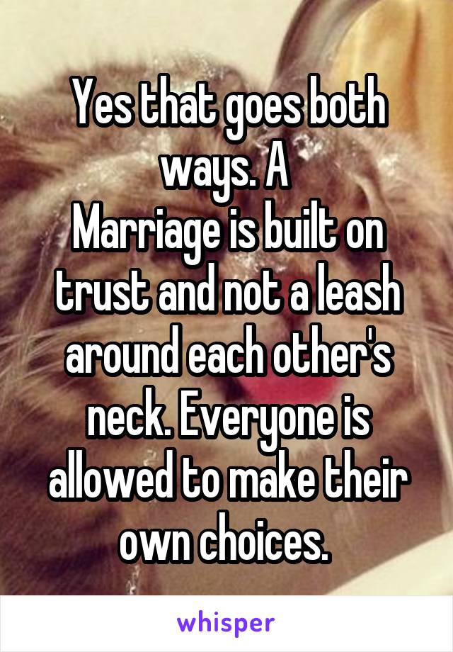 Yes that goes both ways. A 
Marriage is built on trust and not a leash around each other's neck. Everyone is allowed to make their own choices. 