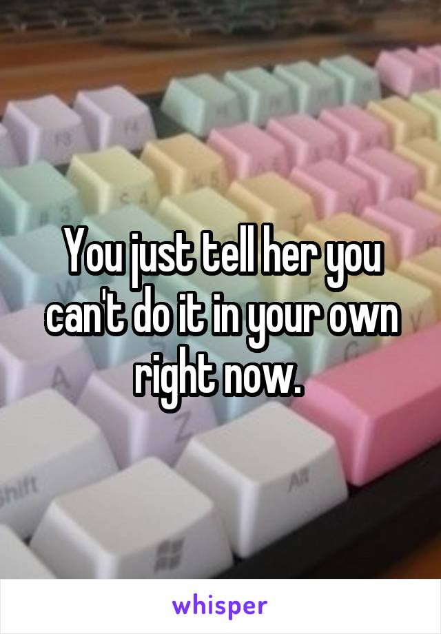 You just tell her you can't do it in your own right now. 