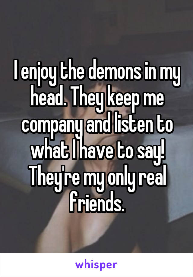 I enjoy the demons in my head. They keep me company and listen to what I have to say!
They're my only real friends.