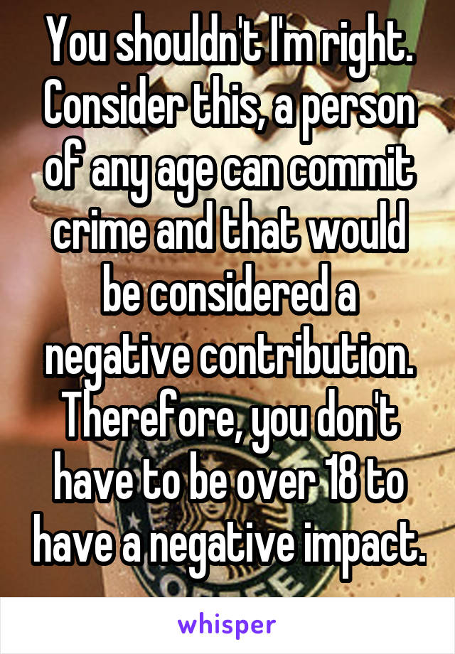 You shouldn't I'm right. Consider this, a person of any age can commit crime and that would be considered a negative contribution. Therefore, you don't have to be over 18 to have a negative impact. 