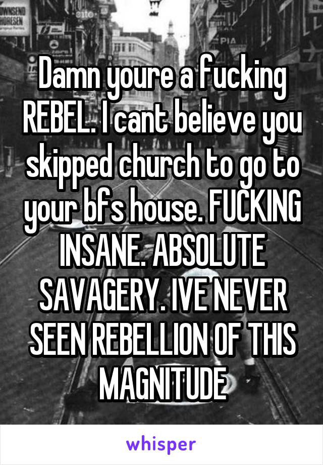 Damn youre a fucking REBEL. I cant believe you skipped church to go to your bfs house. FUCKING INSANE. ABSOLUTE SAVAGERY. IVE NEVER SEEN REBELLION OF THIS MAGNITUDE