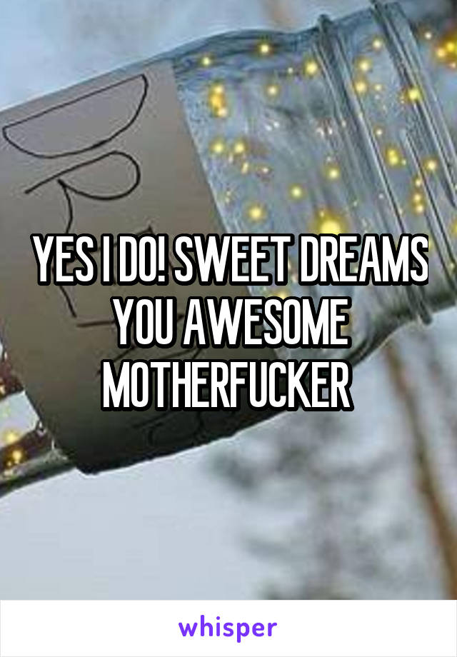 YES I DO! SWEET DREAMS YOU AWESOME MOTHERFUCKER 