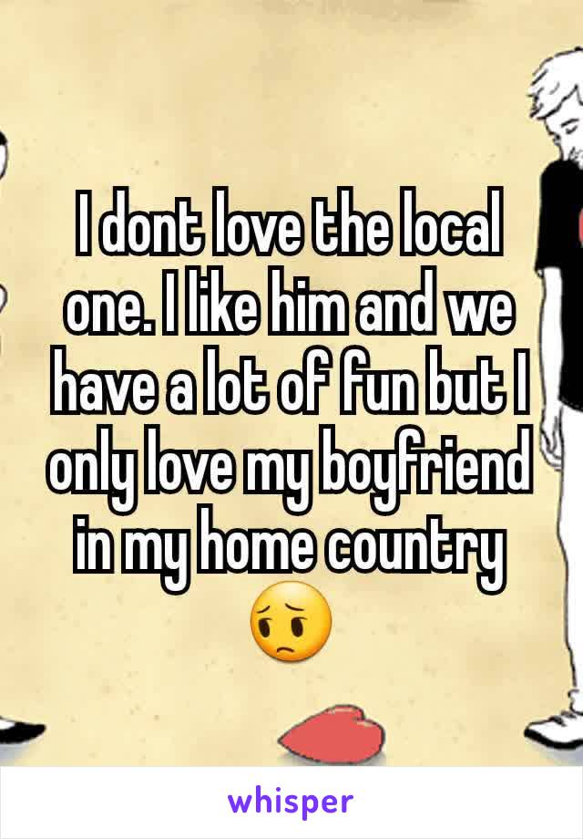 I dont love the local one. I like him and we have a lot of fun but I only love my boyfriend in my home country 😔