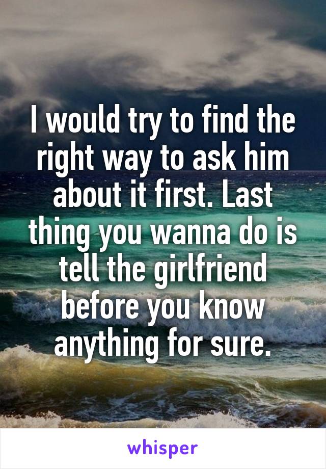 I would try to find the right way to ask him about it first. Last thing you wanna do is tell the girlfriend before you know anything for sure.