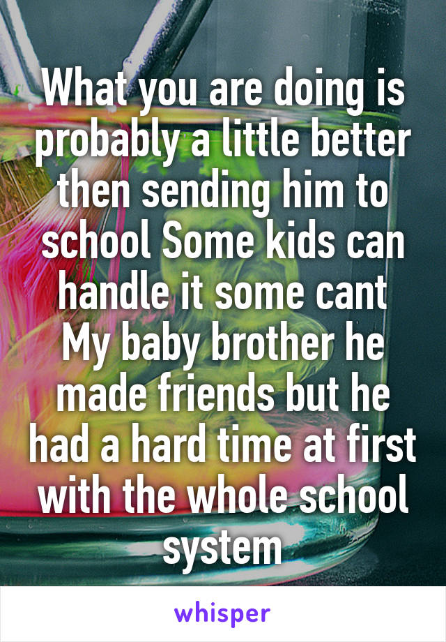 What you are doing is probably a little better then sending him to school Some kids can handle it some cant My baby brother he made friends but he had a hard time at first with the whole school system