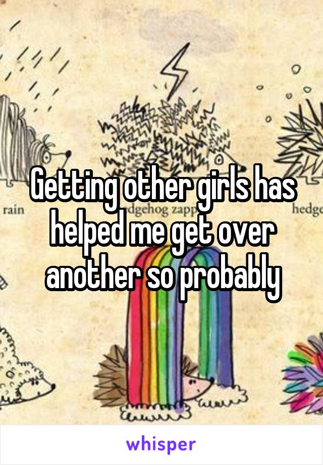 Getting other girls has helped me get over another so probably