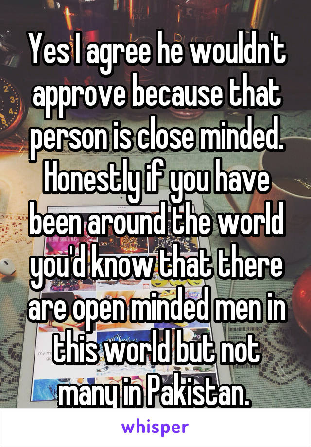 Yes I agree he wouldn't approve because that person is close minded. Honestly if you have been around the world you'd know that there are open minded men in this world but not many in Pakistan. 