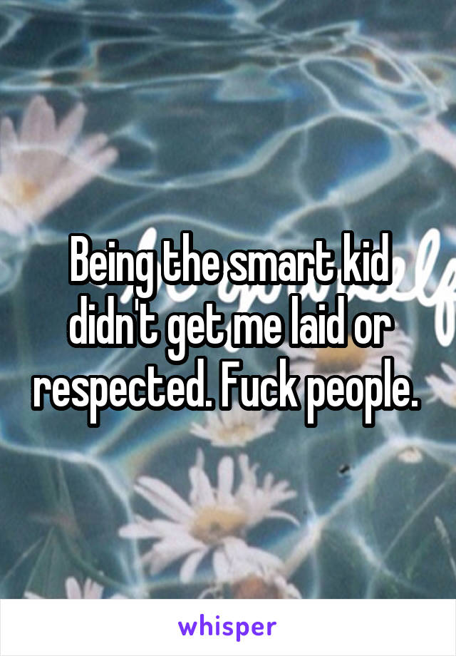Being the smart kid didn't get me laid or respected. Fuck people. 