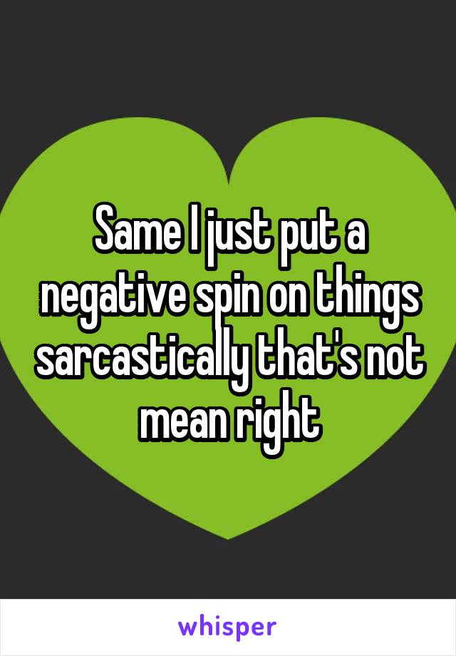 Same I just put a negative spin on things sarcastically that's not mean right