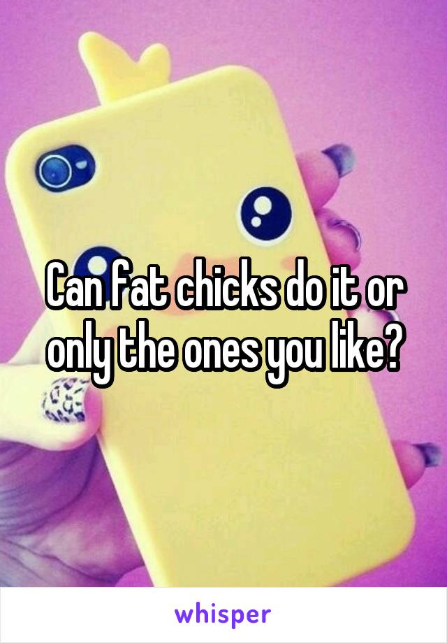 Can fat chicks do it or only the ones you like?