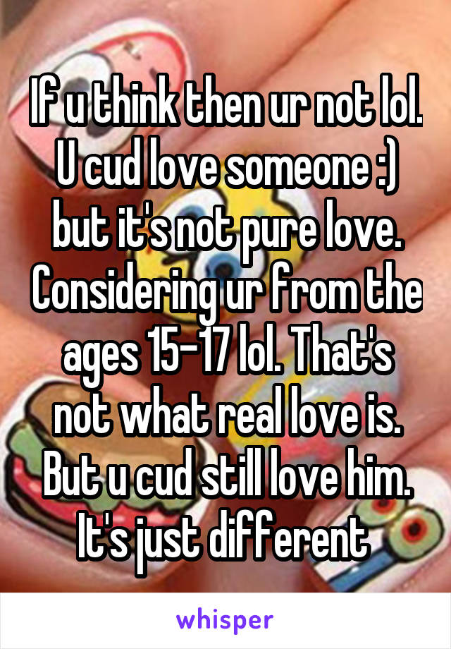 If u think then ur not lol. U cud love someone :) but it's not pure love. Considering ur from the ages 15-17 lol. That's not what real love is. But u cud still love him. It's just different 