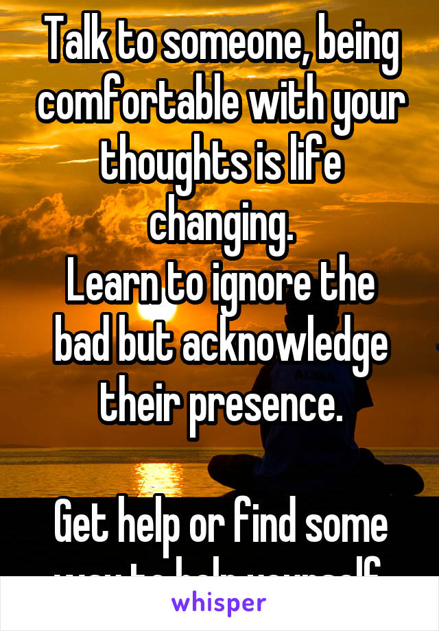 Talk to someone, being comfortable with your thoughts is life changing.
Learn to ignore the bad but acknowledge their presence.

Get help or find some way to help yourself.