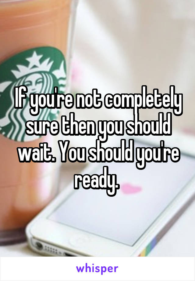 If you're not completely sure then you should wait. You should you're ready. 