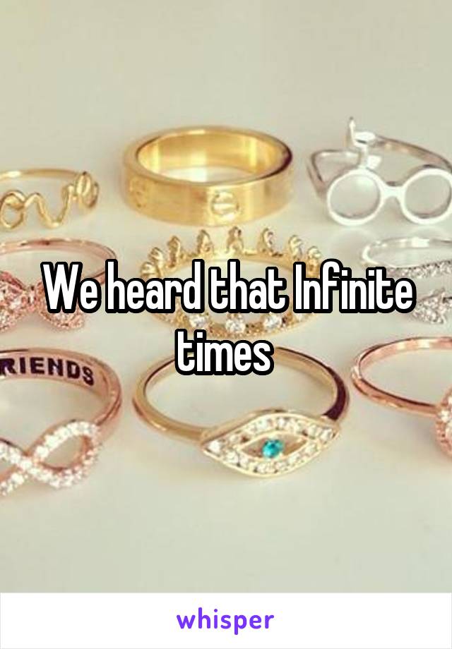 We heard that Infinite times 