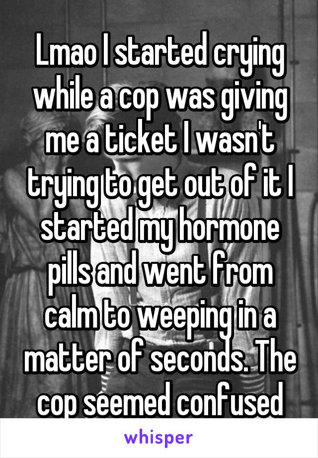 Lmao I started crying while a cop was giving me a ticket I wasn't trying to get out of it I started my hormone pills and went from calm to weeping in a matter of seconds. The cop seemed confused