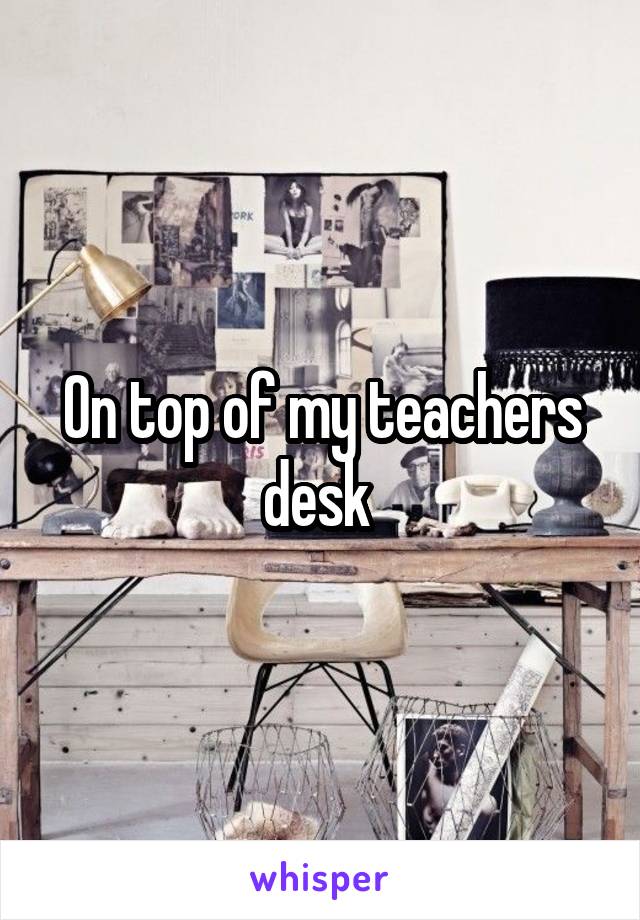 On top of my teachers desk 