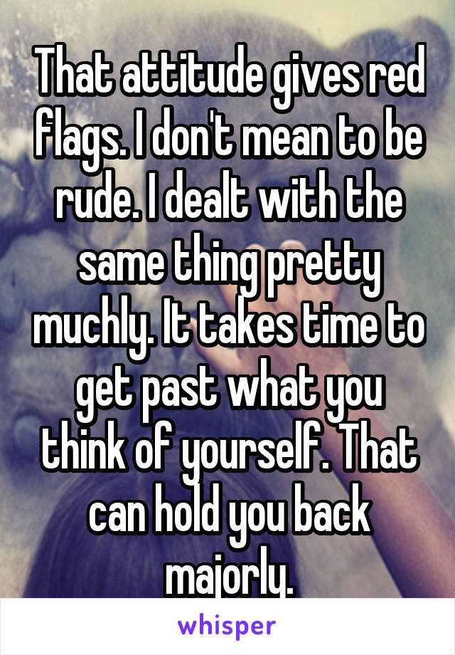 That attitude gives red flags. I don't mean to be rude. I dealt with the same thing pretty muchly. It takes time to get past what you think of yourself. That can hold you back majorly.