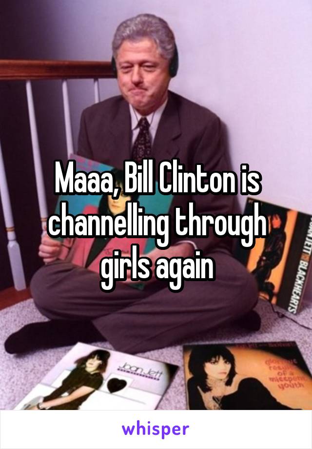Maaa, Bill Clinton is channelling through girls again
