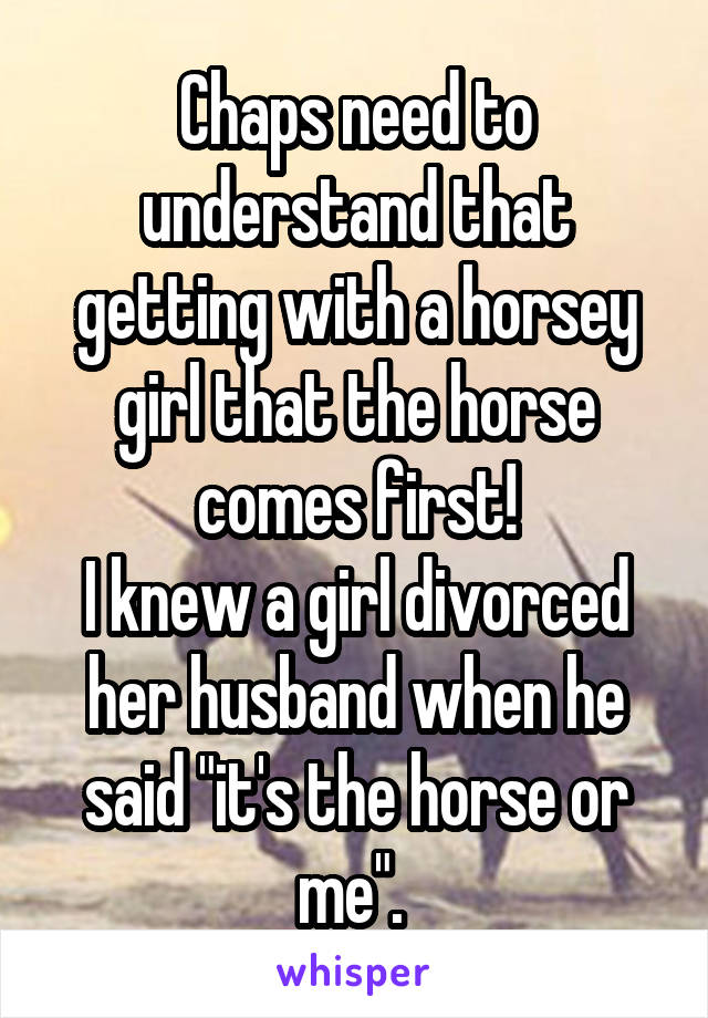 Chaps need to understand that getting with a horsey girl that the horse comes first!
I knew a girl divorced her husband when he said "it's the horse or me". 