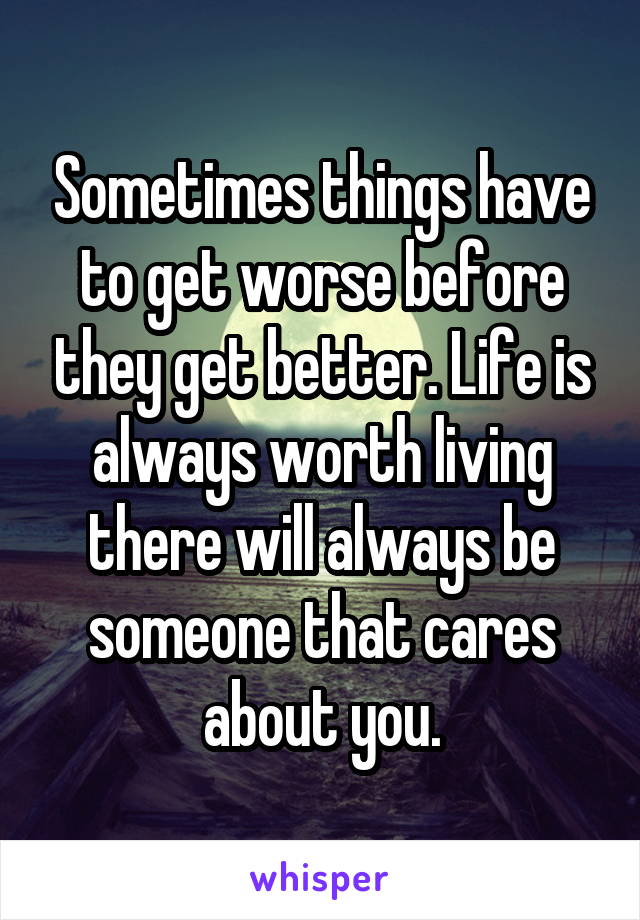 Sometimes things have to get worse before they get better. Life is always worth living there will always be someone that cares about you.