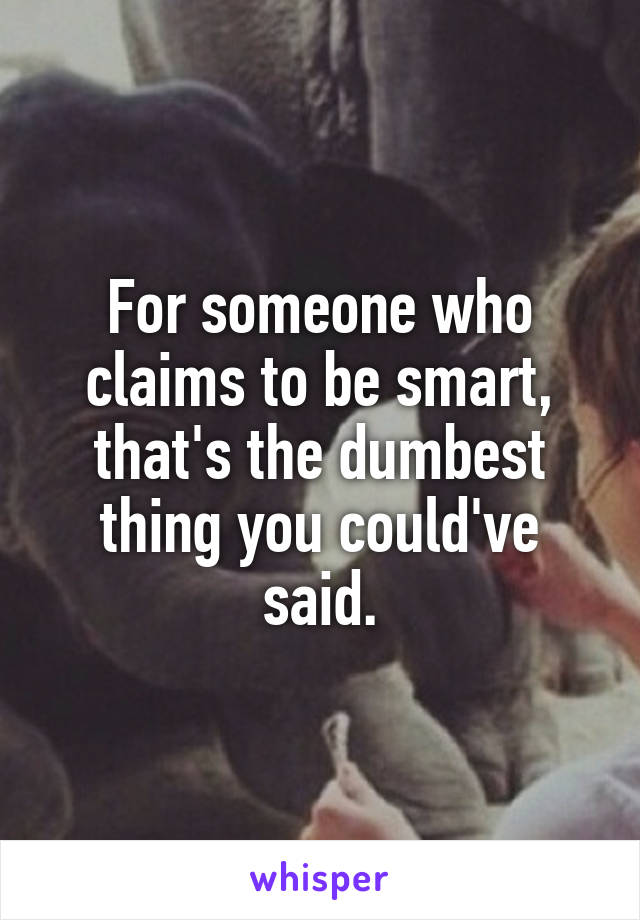 For someone who claims to be smart, that's the dumbest thing you could've said.