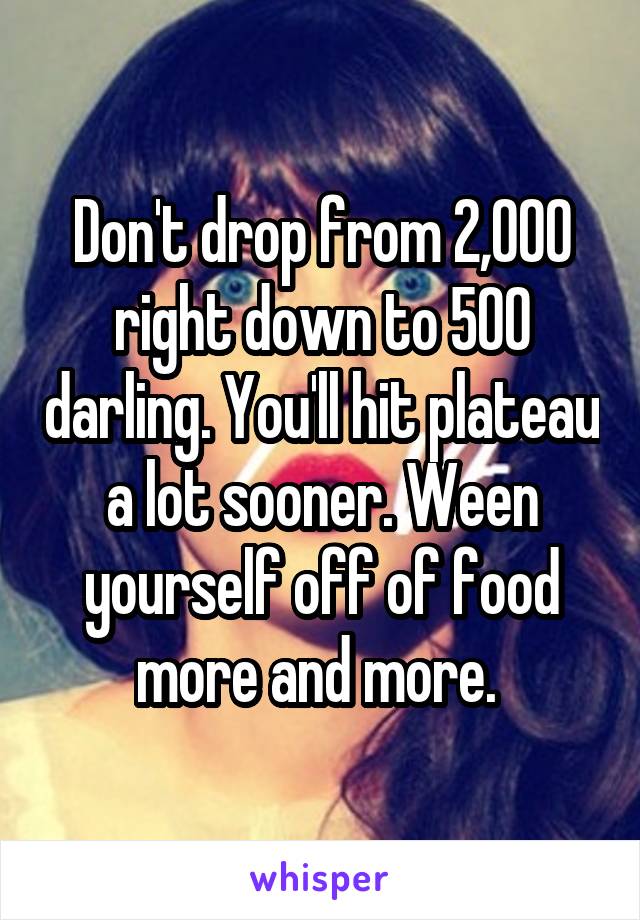 Don't drop from 2,000 right down to 500 darling. You'll hit plateau a lot sooner. Ween yourself off of food more and more. 
