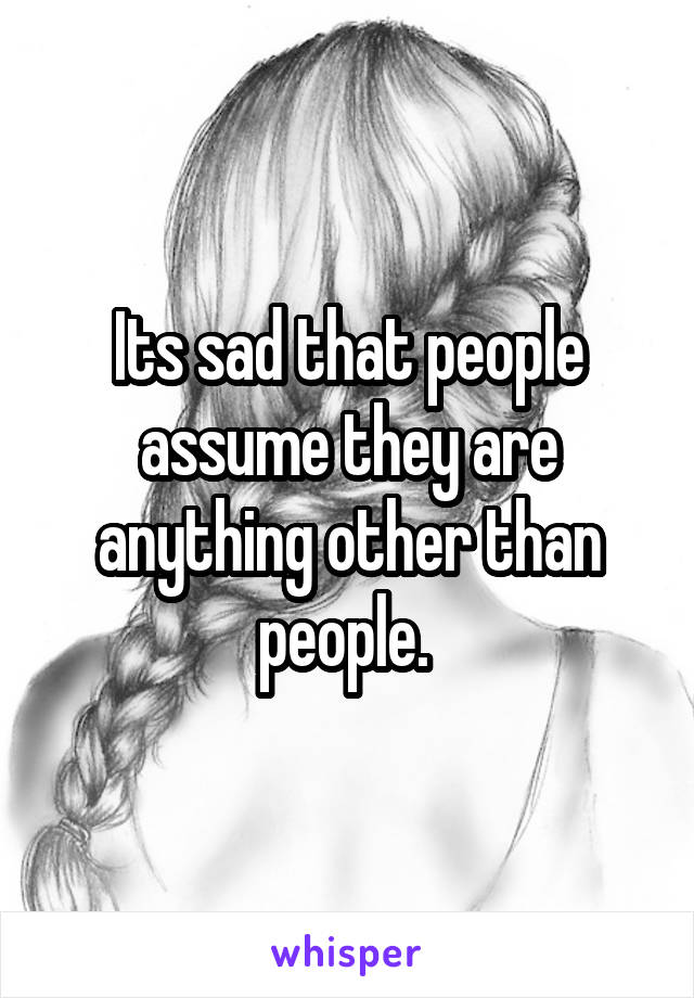 Its sad that people assume they are anything other than people. 