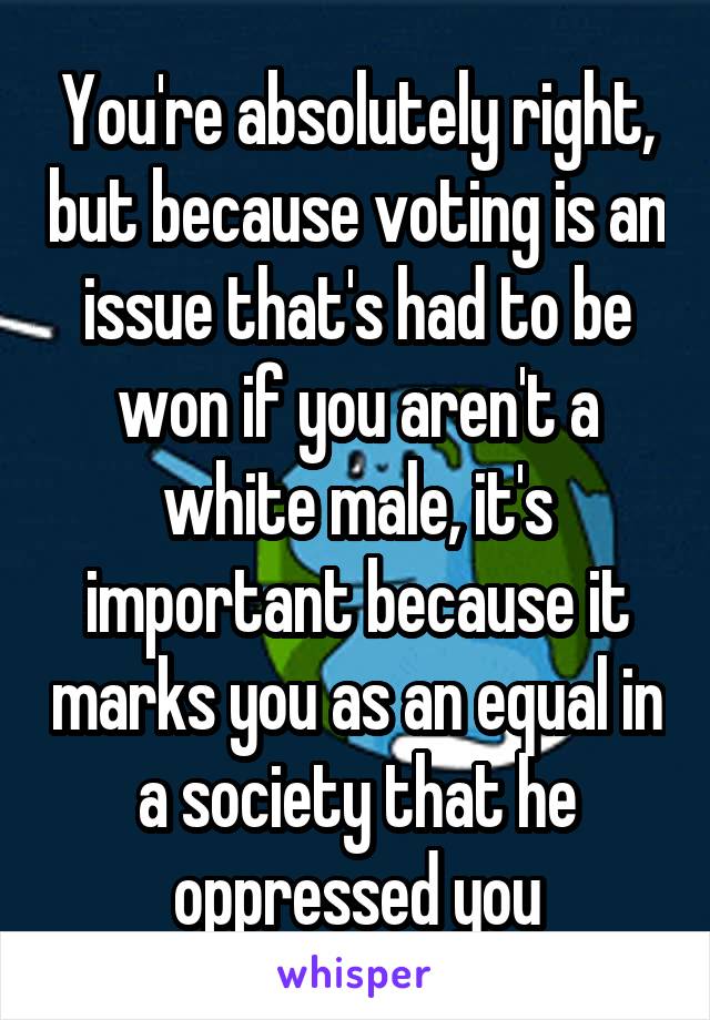 You're absolutely right, but because voting is an issue that's had to be won if you aren't a white male, it's important because it marks you as an equal in a society that he oppressed you