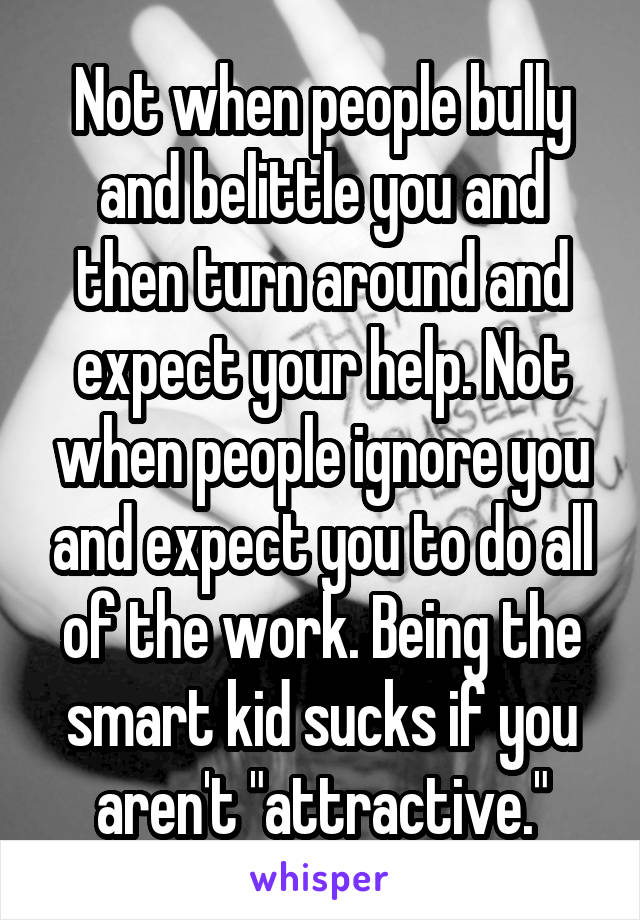 Not when people bully and belittle you and then turn around and expect your help. Not when people ignore you and expect you to do all of the work. Being the smart kid sucks if you aren't "attractive."