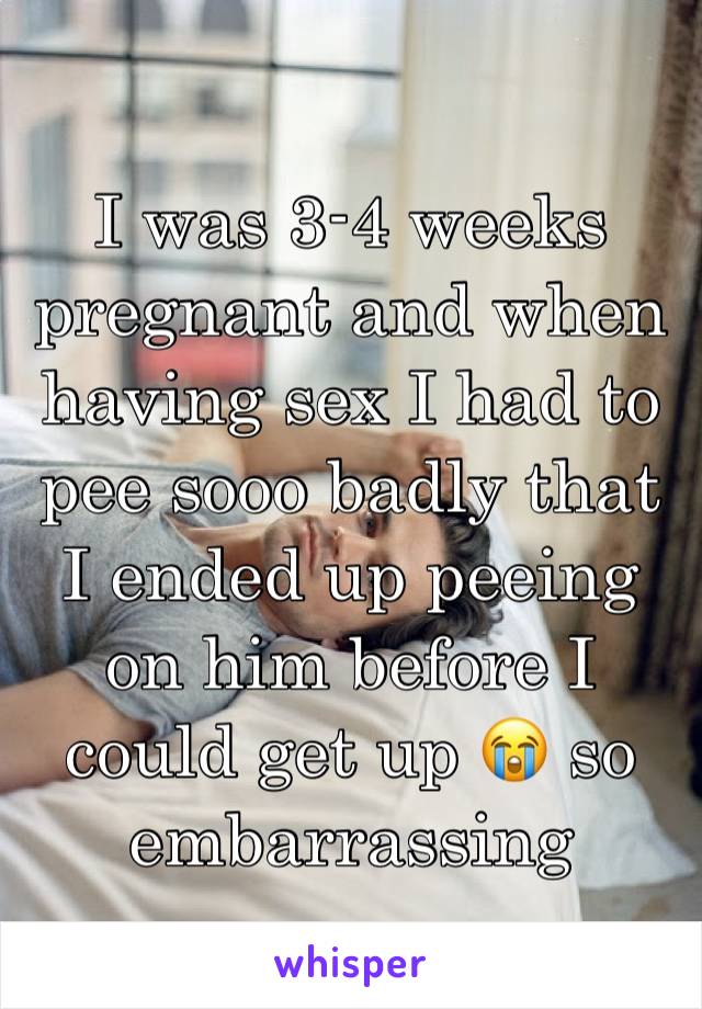 I was 3-4 weeks pregnant and when having sex I had to pee sooo badly that I ended up peeing on him before I could get up 😭 so embarrassing 