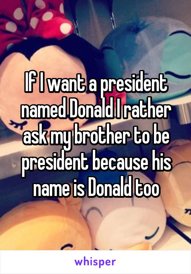If I want a president named Donald I rather ask my brother to be president because his name is Donald too
