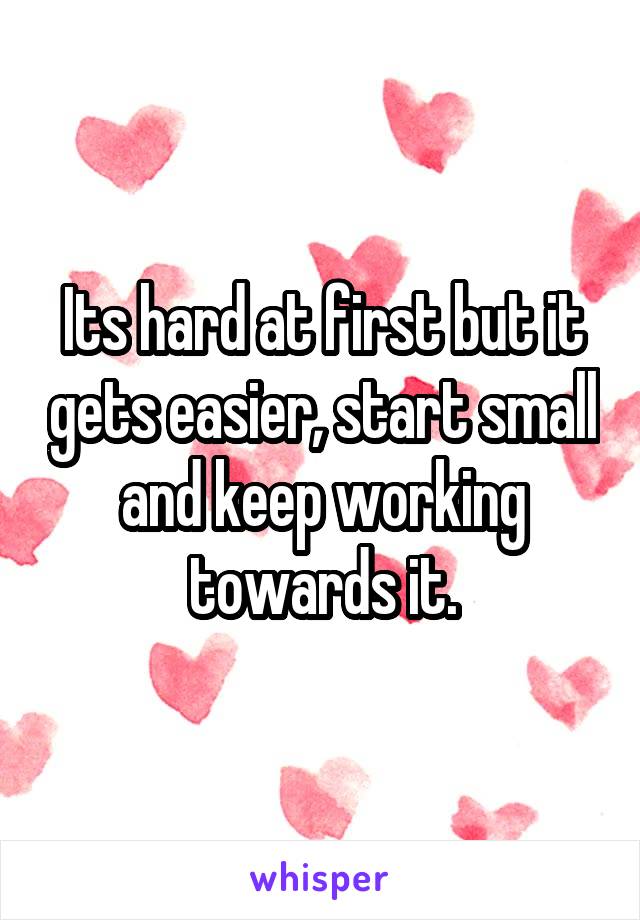 Its hard at first but it gets easier, start small and keep working towards it.