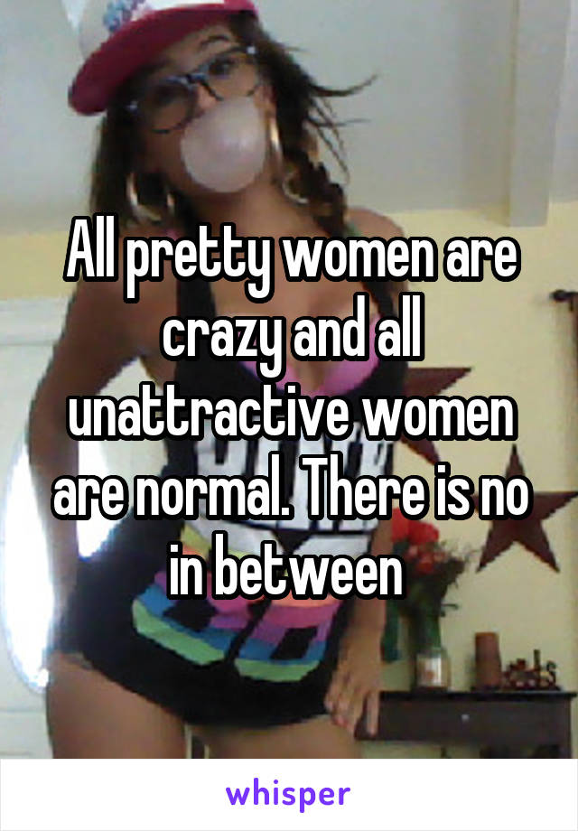 All pretty women are crazy and all unattractive women are normal. There is no in between 