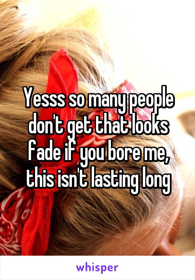 Yesss so many people don't get that looks fade if you bore me, this isn't lasting long