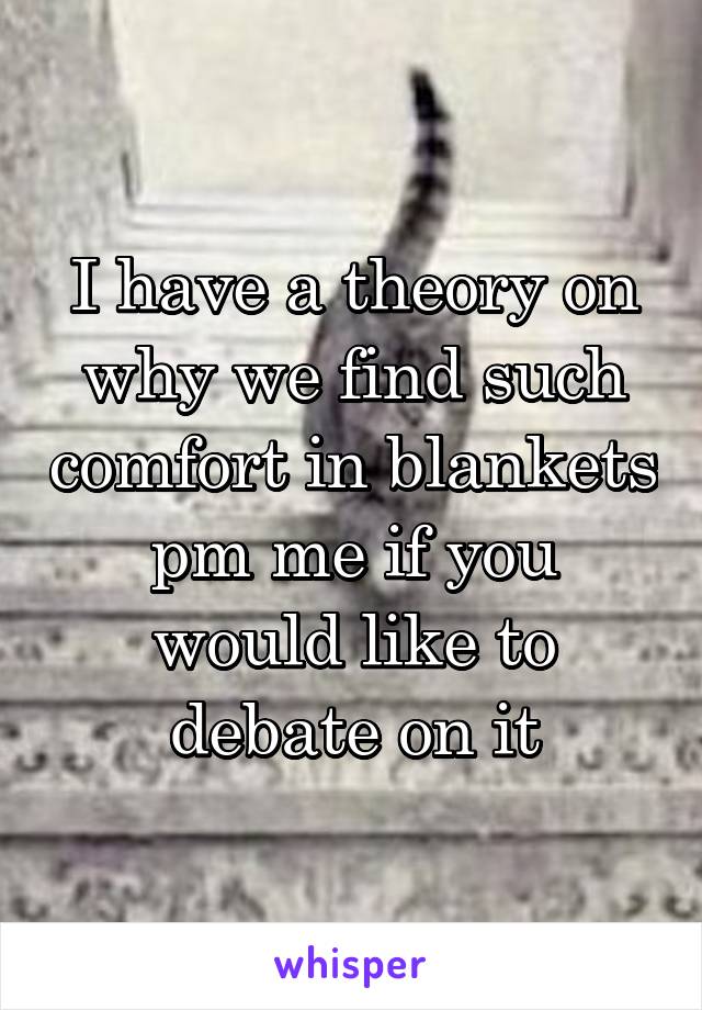 I have a theory on why we find such comfort in blankets pm me if you would like to debate on it