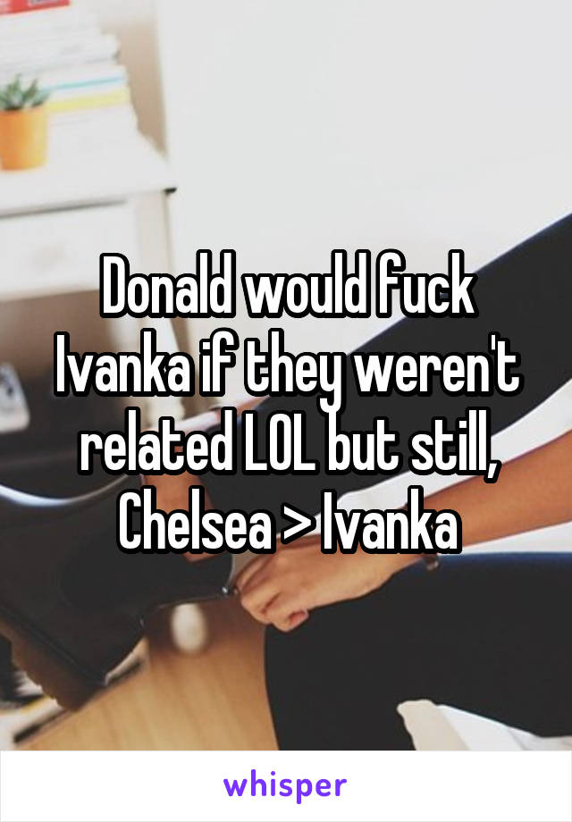 Donald would fuck Ivanka if they weren't related LOL but still, Chelsea > Ivanka